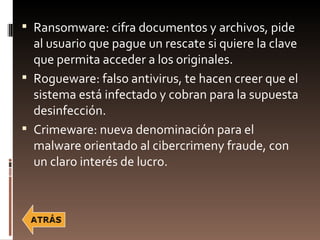  Ransomware: cifra documentos y archivos, pide
  al usuario que pague un rescate si quiere la clave
  que permita acceder a los originales.
 Rogueware: falso antivirus, te hacen creer que el
  sistema está infectado y cobran para la supuesta
  desinfección.
 Crimeware: nueva denominación para el
  malware orientado al cibercrimeny fraude, con
  un claro interés de lucro.
 