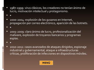  1987-1999: virus clásicos, los creadores no tenían ánimo de
    lucro, motivación intelectual y protagonismo.
   •
   2000-2004: explosión de los gusanos en Internet,
    propagación por correo electrónico, aparición de las botnets.
   •
   2005-2009: claro ánimo de lucro, profesionalización del
    malware, explosión de troyanos bancarios y programas
    espías.
   •
   2010-2011: casos avanzados de ataques dirigidos, espionaje
    industrial y gubernamental, ataque a infraestructuras
    críticas, proliferación de infecciones en dispositivos móviles.
 