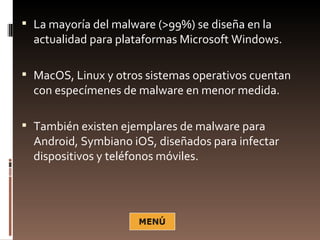  La mayoría del malware (>99%) se diseña en la
  actualidad para plataformas Microsoft Windows.

 MacOS, Linux y otros sistemas operativos cuentan
  con especímenes de malware en menor medida.

 También existen ejemplares de malware para
  Android, Symbiano iOS, diseñados para infectar
  dispositivos y teléfonos móviles.
 
