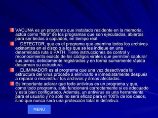 VACUNA es un programa que instalado residente en la memoria,
actúa como "filtro" de los programas que son ejecutados, abiertos
para ser leídos o copiados, en tiempo real.
   DETECTOR, que es el programa que examina todos los archivos
existentes en el disco o a los que se les indique en una
determinada ruta o PATH. Tiene instrucciones de control y
reconocimiento exacto de los códigos virales que permiten capturar
sus pares, debidamente registrados y en forma sumamente rápida
desarman su estructura.
   ELIMINADOR es el programa que una vez desactivada la
estructura del virus procede a eliminarlo e inmediatamente después
a reparar o reconstruir los archivos y áreas afectadas.
Es importante aclarar que todo antivirus es un programa y que,
como todo programa, sólo funcionará correctamente si es adecuado
y está bien configurado. Además, un antivirus es una herramienta
para el usuario y no sólo no será eficaz para el 100% de los casos,
sino que nunca será una protección total ni definitiva.
         MENU
 