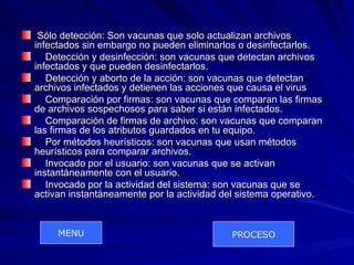 Sólo detección: Son vacunas que solo actualizan archivos
infectados sin embargo no pueden eliminarlos o desinfectarlos.
   Detección y desinfección: son vacunas que detectan archivos
infectados y que pueden desinfectarlos.
   Detección y aborto de la acción: son vacunas que detectan
archivos infectados y detienen las acciones que causa el virus
   Comparación por firmas: son vacunas que comparan las firmas
de archivos sospechosos para saber si están infectados.
   Comparación de firmas de archivo: son vacunas que comparan
las firmas de los atributos guardados en tu equipo.
   Por métodos heurísticos: son vacunas que usan métodos
heurísticos para comparar archivos.
   Invocado por el usuario: son vacunas que se activan
instantáneamente con el usuario.
   Invocado por la actividad del sistema: son vacunas que se
activan instantáneamente por la actividad del sistema operativo.


     MENU                                  PROCESO
 