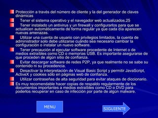Protección a través del número de cliente y la del generador de claves
dinámicas
   Tener el sistema operativo y el navegador web actualizados.25
   Tener instalado un antivirus y un firewall y configurarlos para que se
actualicen automáticamente de forma regular ya que cada día aparecen
nuevas amenazas.
   Utilizar una cuenta de usuario con privilegios limitados, la cuenta de
administrador solo debe utilizarse cuándo sea necesario cambiar la
configuración o instalar un nuevo software.
   Tener precaución al ejecutar software procedente de Internet o de
medios extraíbles como CD o memorias USB. Es importante asegurarse de
que proceden de algún sitio de confianza.
   Evitar descargar software de redes P2P, ya que realmente no se sabe su
contenido ni su procedencia.
   Desactivar la interpretación de Visual Basic Script y permitir JavaScript,
ActiveX y cookies sólo en páginas web de confianza.
   Utilizar contraseñas de alta seguridad para evitar ataques de diccionario.
Es muy recomendable hacer copias de respaldo regularmente de los
documentos importantes a medios extraíbles como CD o DVD para
poderlos recuperar en caso de infección por parte de algún malware.


                MENU                               SIGUIENTE
 