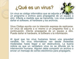 ¿Qué es un virus?
Un virus es código informático que se adjunta a sí mismo a
un programa o archivo para propagarse de un equipo a
otro. Infecta a medida que se transmite. Los virus pueden
dañar el software, el hardware y los archivos.

Virus Código escrito con la intención expresa de replicarse.
Un virus se adjunta a sí mismo a un programa host y, a
continuación, intenta propagarse de un equipo a otro.
Puede dañar el hardware, el software o la información.

Al igual que los virus humanos tienen una gravedad
variable, los virus informáticos van desde molestias
moderadas hasta llegar a ser destructivos. La buena
noticia es que un verdadero virus no se difunde sin la
intervención humana. Alguien debe compartir un archivo o
enviar un mensaje de correo electrónico para propagarlo.
 