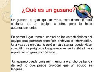 ¿Qué es un gusano?
Un gusano, al igual que un virus, está diseñado para
copiarse de un equipo a otro, pero lo hace
automáticamente.

En primer lugar, toma el control de las características del
equipo que permiten transferir archivos o información.
Una vez que un gusano esté en su sistema, puede viajar
solo. El gran peligro de los gusanos es su habilidad para
replicarse en grandes números.

 Un gusano puede consumir memoria o ancho de banda
de red, lo que puede provocar que un equipo se
bloquee.
 