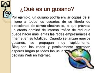 ¿Qué es un gusano?
Por ejemplo, un gusano podría enviar copias de sí
mismo a todos los usuarios de su libreta de
direcciones de correo electrónico, lo que provoca
un efecto dominó de intenso tráfico de red que
puede hacer más lentas las redes empresariales e
Internet en su totalidad. Cuando se lanzan nuevos
gusanos, se propagan muy rápidamente.
Bloquean las redes y posiblemente provocan
esperas largas (a todos los usuarios) para ver las
páginas Web en Internet.
 
