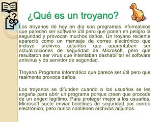?      ¿Qué es un troyano?
    Los troyanos de hoy en día son programas informáticos
    que parecen ser software útil pero que ponen en peligro la
    seguridad y provocan muchos daños. Un troyano reciente
    apareció como un mensaje de correo electrónico que
    incluye archivos adjuntos que aparentaban ser
    actualizaciones de seguridad de Microsoft, pero que
    resultaron ser virus que intentaban deshabilitar el software
    antivirus y de servidor de seguridad.

    Troyano Programa informático que parece ser útil pero que
    realmente provoca daños.

    Los troyanos se difunden cuando a los usuarios se les
    engaña para abrir un programa porque creen que procede
    de un origen legítimo. Para proteger mejor a los usuarios,
    Microsoft suele enviar boletines de seguridad por correo
    electrónico, pero nunca contienen archivos adjuntos.
 