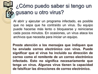 ¿Cómo puedo saber si tengo un
? gusano u otro virus?
 Al abrir y ejecutar un programa infectado, es posible
 que no sepa que ha contraído un virus. Su equipo
 puede hacerse más lento o bloquearse y reiniciarse
 cada pocos minutos. En ocasiones, un virus ataca los
 archivos que necesita para iniciar un equipo.

 Preste atención a los mensajes que indiquen que
 ha enviado correo electrónico con virus. Puede
 significar que el virus ha incluido su dirección de
 correo como el remitente de un correo electrónico
 infectado. Esto no significa necesariamente que
 tenga un virus. Algunos virus tienen la capacidad
 de falsificar las direcciones de correo electrónico.
 