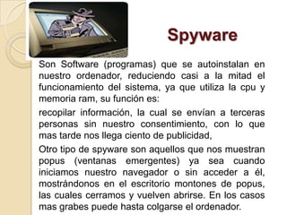 Spyware
Son Software (programas) que se autoinstalan en
nuestro ordenador, reduciendo casi a la mitad el
funcionamiento del sistema, ya que utiliza la cpu y
memoria ram, su función es:
recopilar información, la cual se envían a terceras
personas sin nuestro consentimiento, con lo que
mas tarde nos llega ciento de publicidad,
Otro tipo de spyware son aquellos que nos muestran
popus (ventanas emergentes) ya sea cuando
iniciamos nuestro navegador o sin acceder a él,
mostrándonos en el escritorio montones de popus,
las cuales cerramos y vuelven abrirse. En los casos
mas grabes puede hasta colgarse el ordenador.
 