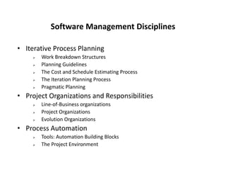 Software Management Disciplines
• Iterative Process Planning
 Work Breakdown Structures
 Planning Guidelines
 The Cost and Schedule Estimating Process
 The Iteration Planning Process
 Pragmatic Planning
• Project Organizations and Responsibilities
 Line-of-Business organizations
 Project Organizations
 Evolution Organizations
• Process Automation
 Tools: Automation Building Blocks
 The Project Environment
 