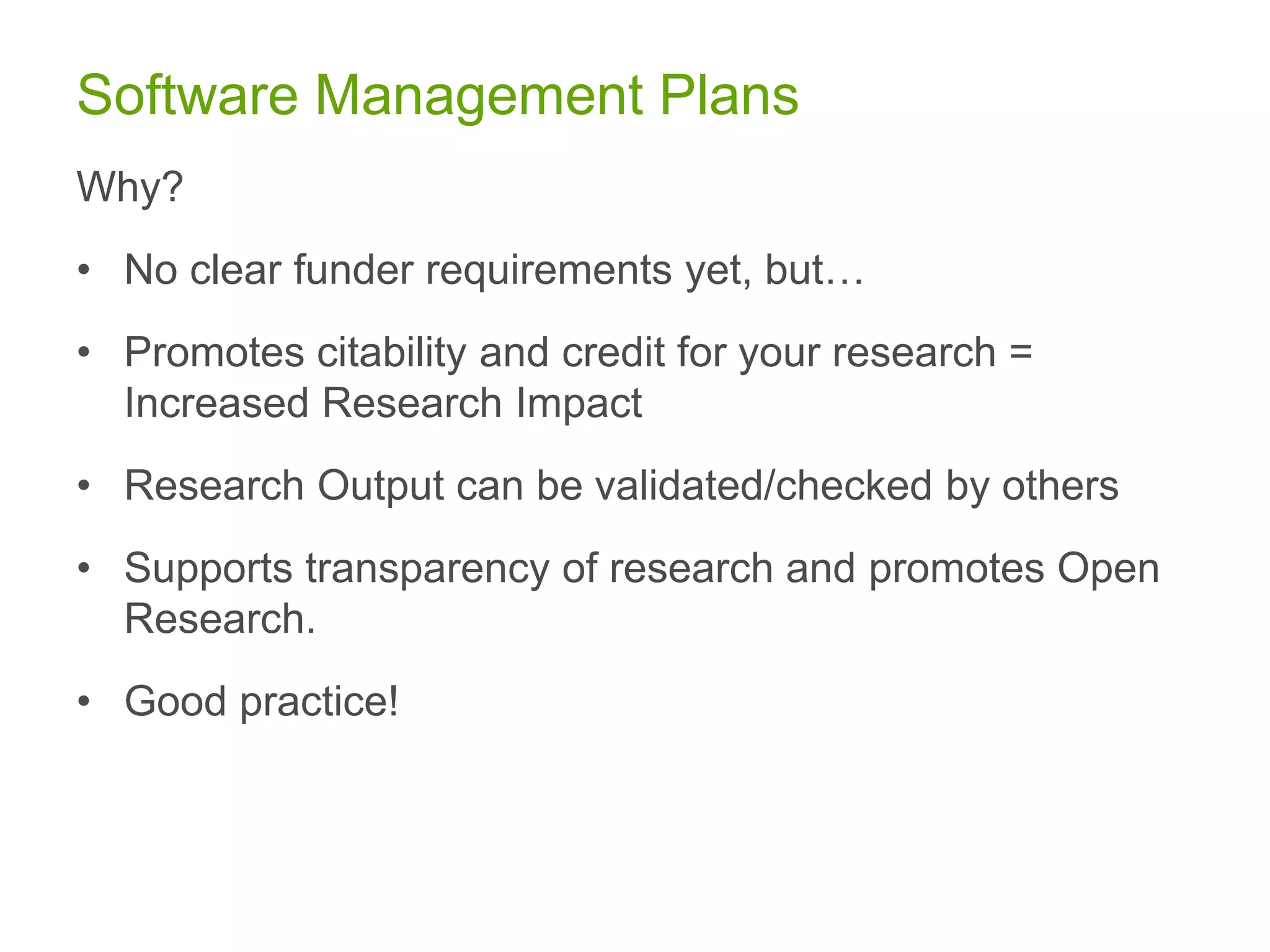 Software Management Plans
Why?
• No clear funder requirements yet, but…
• Promotes citability and credit for your research =
Increased Research Impact
• Research Output can be validated/checked by others
• Supports transparency of research and promotes Open
Research.
• Good practice!
 