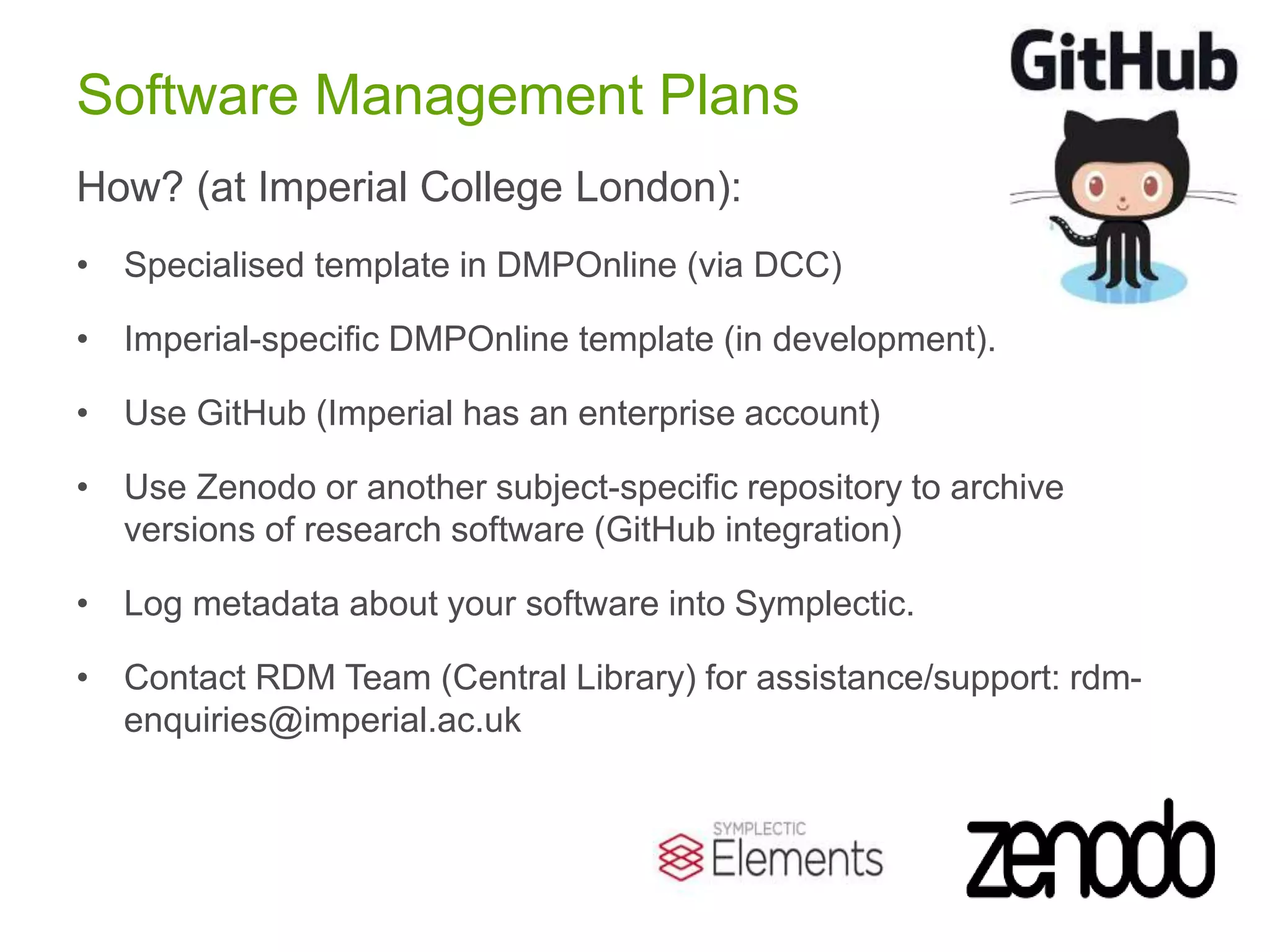 Software Management Plans
How? (at Imperial College London):
• Specialised template in DMPOnline (via DCC)
• Imperial-specific DMPOnline template (in development).
• Use GitHub (Imperial has an enterprise account)
• Use Zenodo or another subject-specific repository to archive
versions of research software (GitHub integration)
• Log metadata about your software into Symplectic.
• Contact RDM Team (Central Library) for assistance/support: rdm-
enquiries@imperial.ac.uk
 