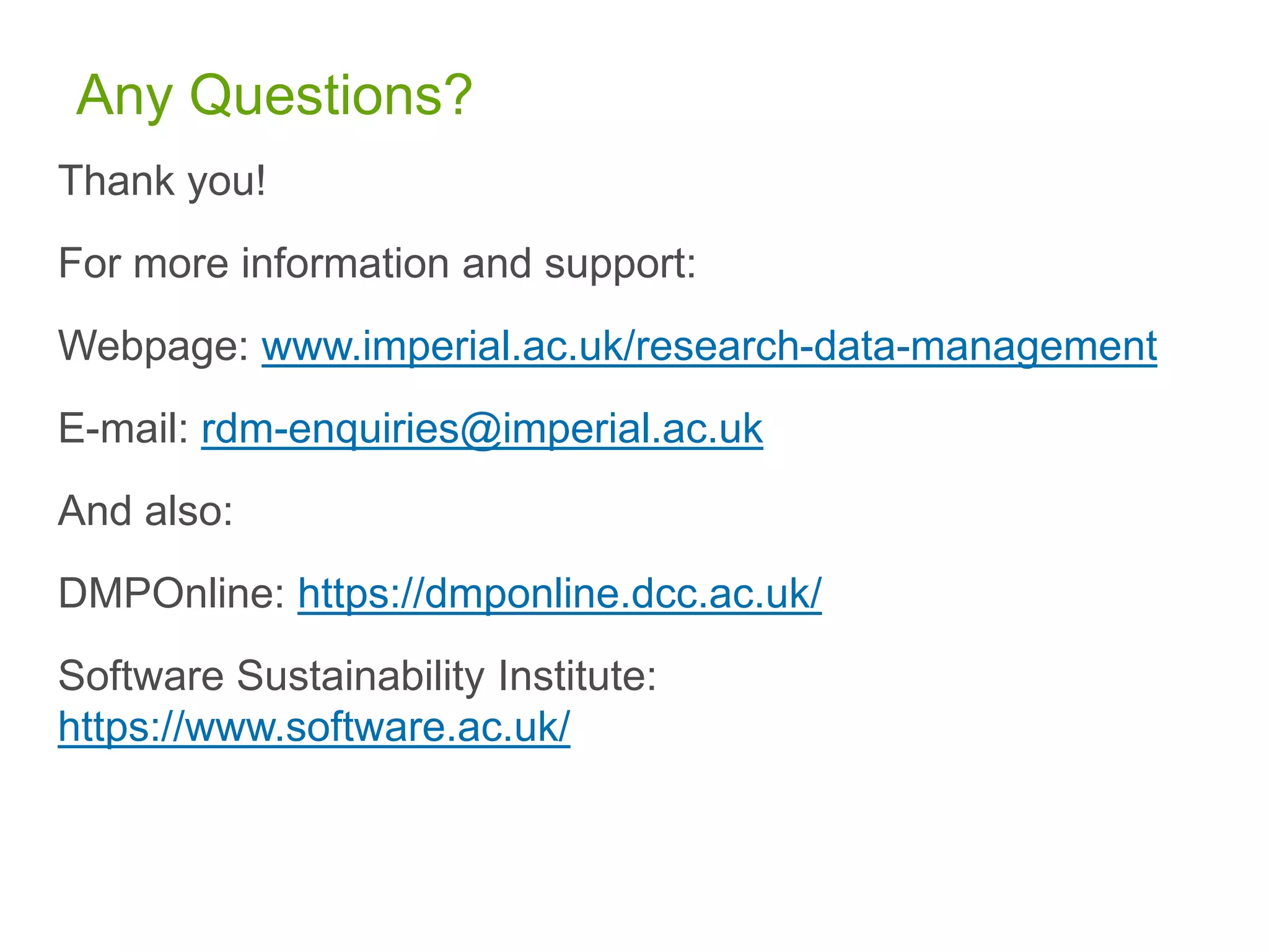 Any Questions?
Thank you!
For more information and support:
Webpage: www.imperial.ac.uk/research-data-management
E-mail: rdm-enquiries@imperial.ac.uk
And also:
DMPOnline: https://dmponline.dcc.ac.uk/
Software Sustainability Institute:
https://www.software.ac.uk/
 