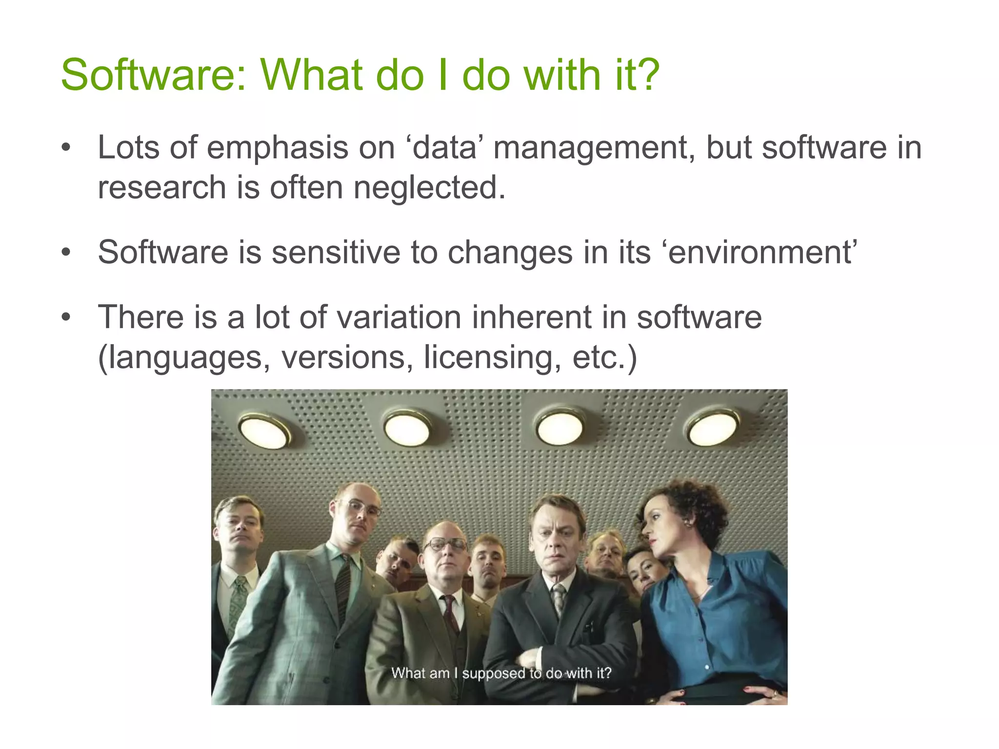 Software: What do I do with it?
• Lots of emphasis on ‘data’ management, but software in
research is often neglected.
• Software is sensitive to changes in its ‘environment’
• There is a lot of variation inherent in software
(languages, versions, licensing, etc.)
 