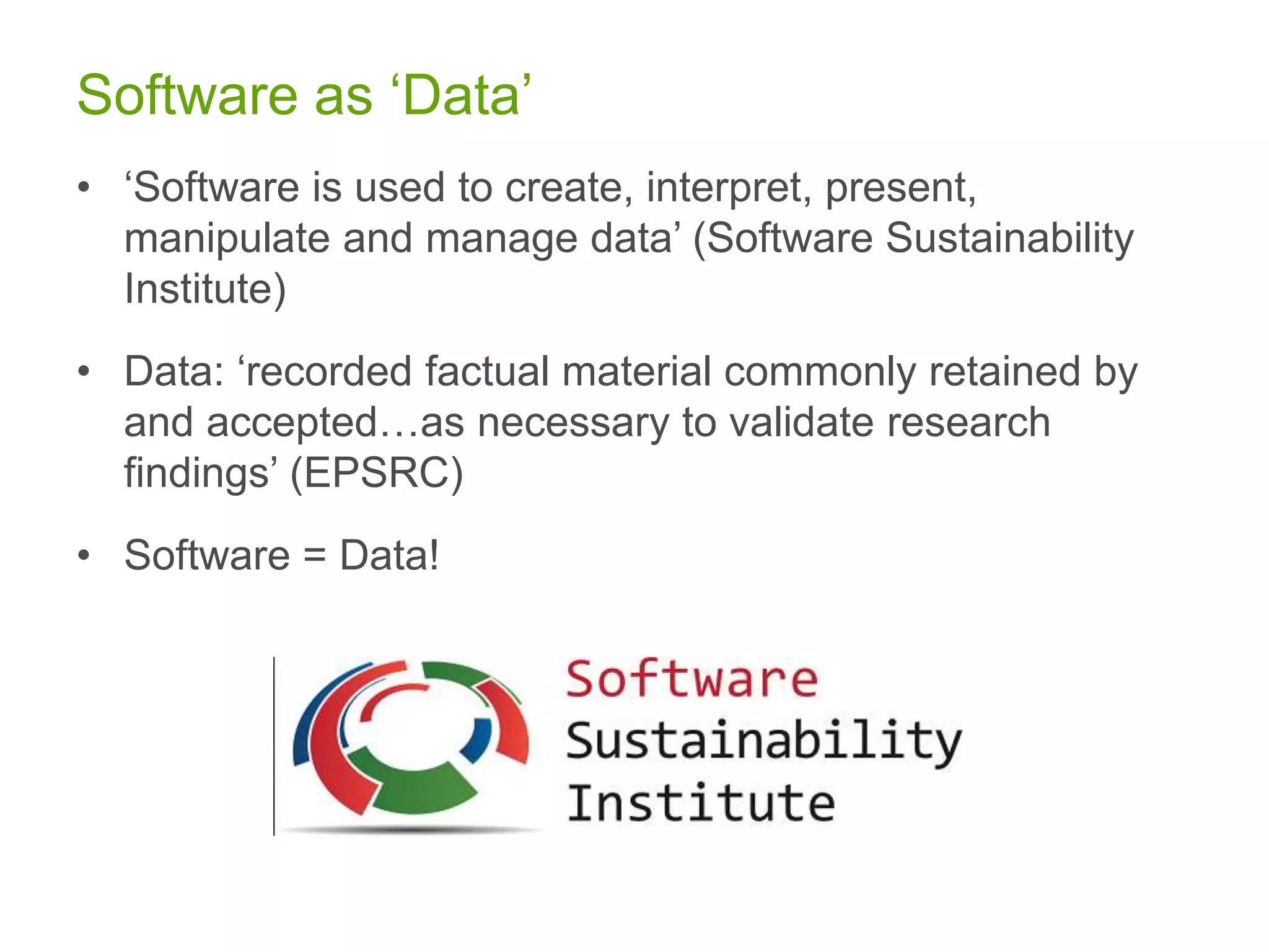 Software as ‘Data’
• ‘Software is used to create, interpret, present,
manipulate and manage data’ (Software Sustainability
Institute)
• Data: ‘recorded factual material commonly retained by
and accepted…as necessary to validate research
findings’ (EPSRC)
• Software = Data!
 