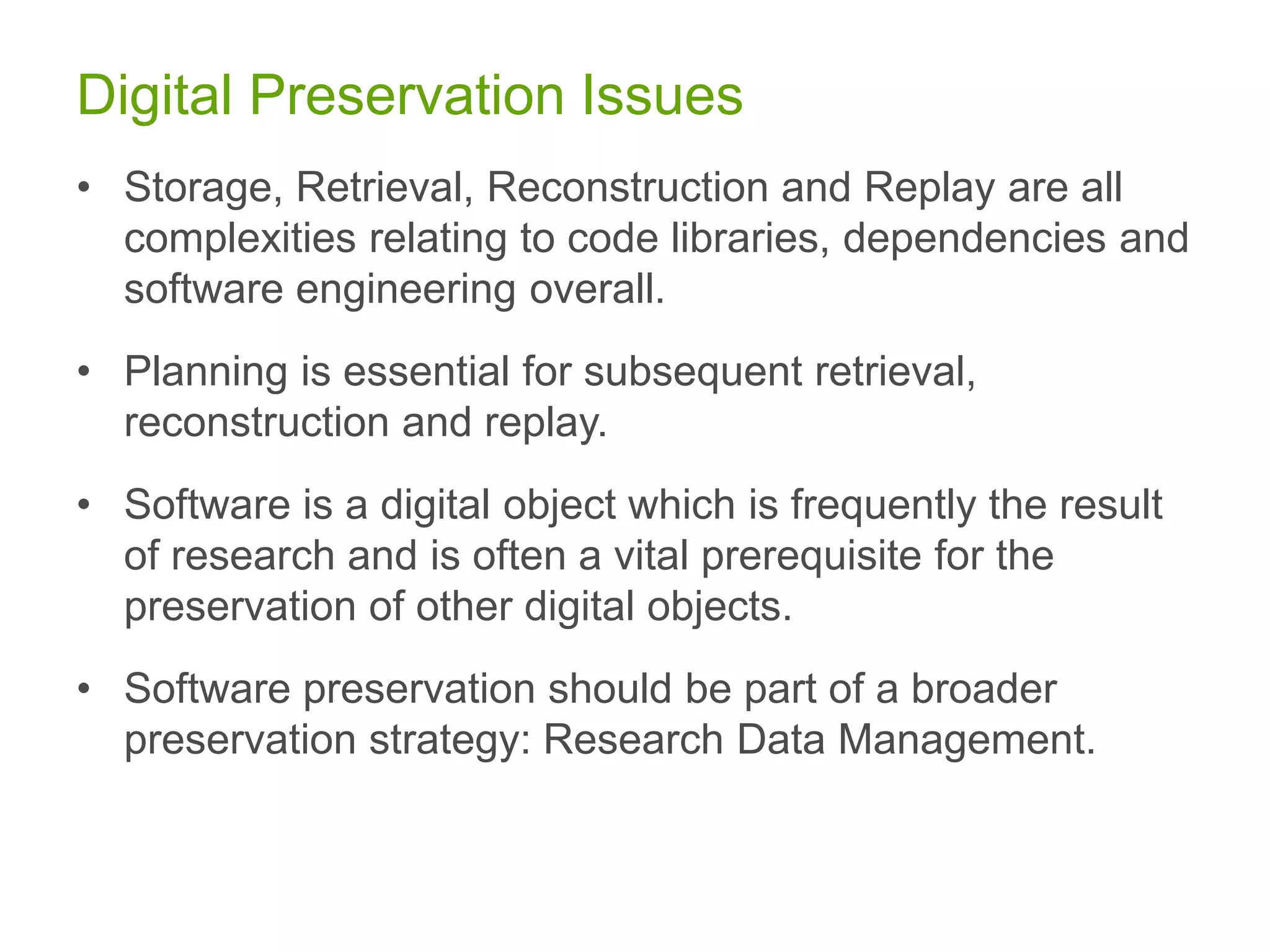 Digital Preservation Issues
• Storage, Retrieval, Reconstruction and Replay are all
complexities relating to code libraries, dependencies and
software engineering overall.
• Planning is essential for subsequent retrieval,
reconstruction and replay.
• Software is a digital object which is frequently the result
of research and is often a vital prerequisite for the
preservation of other digital objects.
• Software preservation should be part of a broader
preservation strategy: Research Data Management.
 