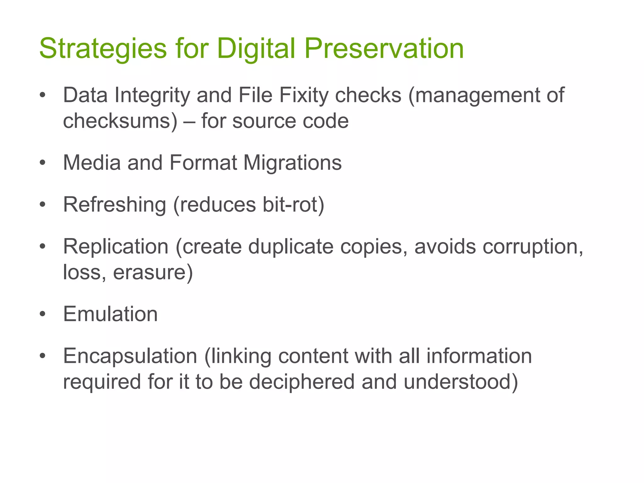 Strategies for Digital Preservation
• Data Integrity and File Fixity checks (management of
checksums) – for source code
• Media and Format Migrations
• Refreshing (reduces bit-rot)
• Replication (create duplicate copies, avoids corruption,
loss, erasure)
• Emulation
• Encapsulation (linking content with all information
required for it to be deciphered and understood)
 