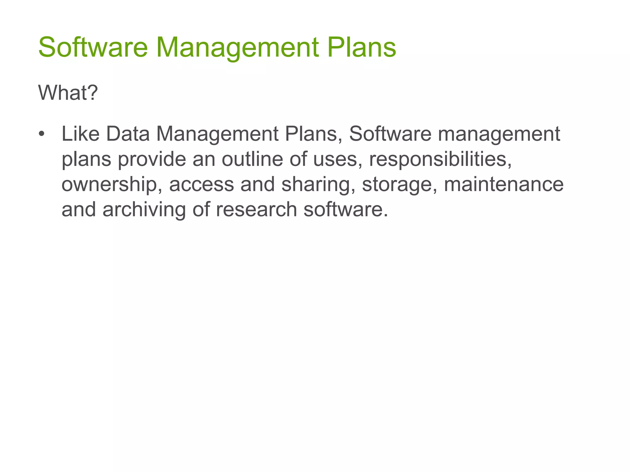 Software Management Plans
What?
• Like Data Management Plans, Software management
plans provide an outline of uses, responsibilities,
ownership, access and sharing, storage, maintenance
and archiving of research software.
 