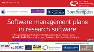 www.software.ac.uk
14th August 2019, Best Practices for HPC Software Developers (Webinar) series.
Shoaib Sufi, Community Lead, Software Sustainability Institute
shoaib.sufi@software.ac.uk
Software management plans
in research software
1
Supported by EP/H043160/1 & EP/N006410/1 & EP/S021779/1
This work is licensed under a Creative Commons Attribution 4.0 International License - (CC-BY 4.0)
 