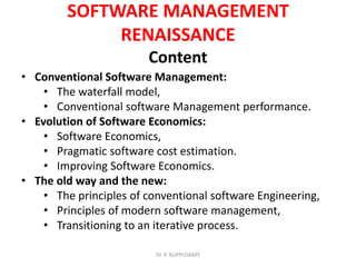 SOFTWARE MANAGEMENT
RENAISSANCE
Content
• Conventional Software Management:
• The waterfall model,
• Conventional software Management performance.
• Evolution of Software Economics:
• Software Economics,
• Pragmatic software cost estimation.
• Improving Software Economics.
• The old way and the new:
• The principles of conventional software Engineering,
• Principles of modern software management,
• Transitioning to an iterative process.
Dr. P. KUPPUSAMY
 