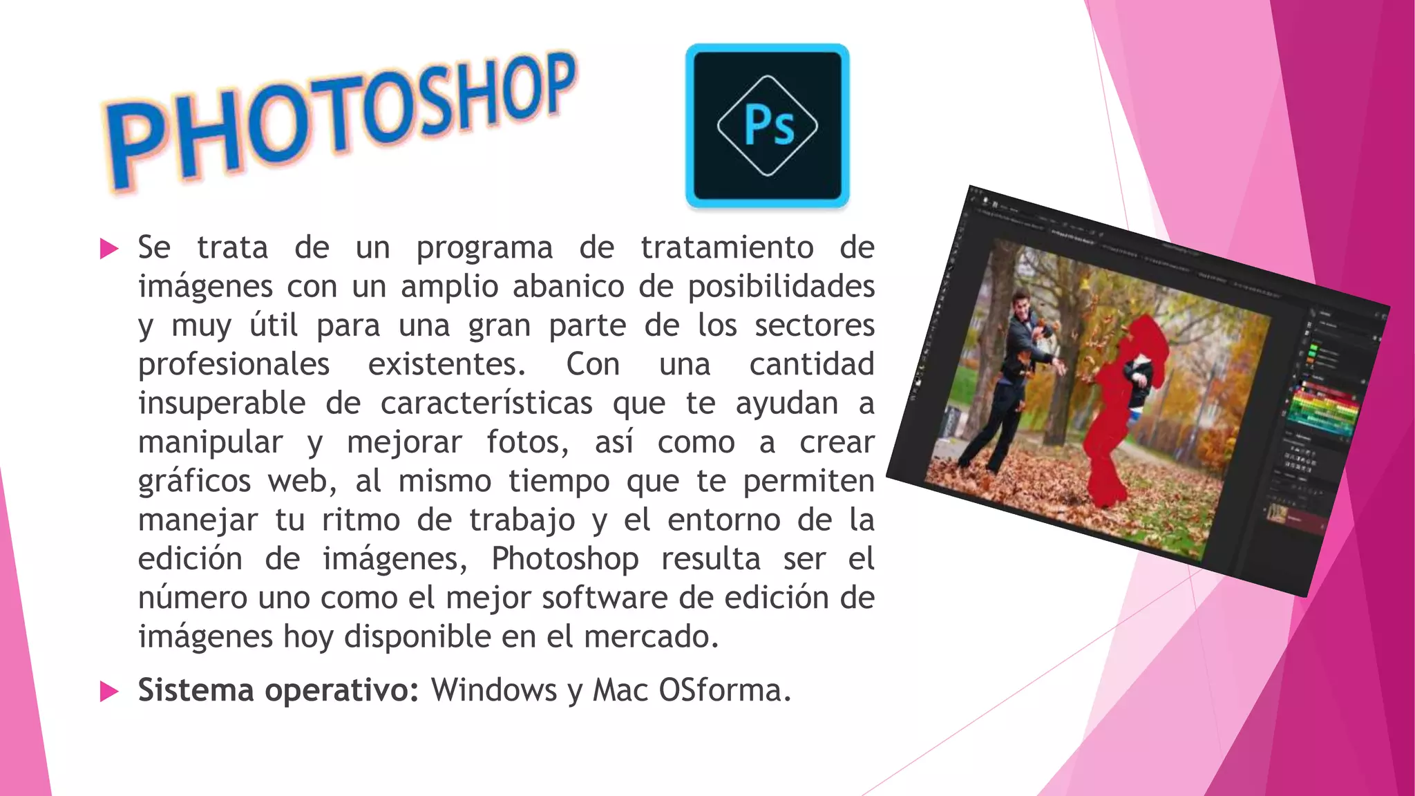  Se trata de un programa de tratamiento de
imágenes con un amplio abanico de posibilidades
y muy útil para una gran parte de los sectores
profesionales existentes. Con una cantidad
insuperable de características que te ayudan a
manipular y mejorar fotos, así como a crear
gráficos web, al mismo tiempo que te permiten
manejar tu ritmo de trabajo y el entorno de la
edición de imágenes, Photoshop resulta ser el
número uno como el mejor software de edición de
imágenes hoy disponible en el mercado.
 Sistema operativo: Windows y Mac OSforma.
 