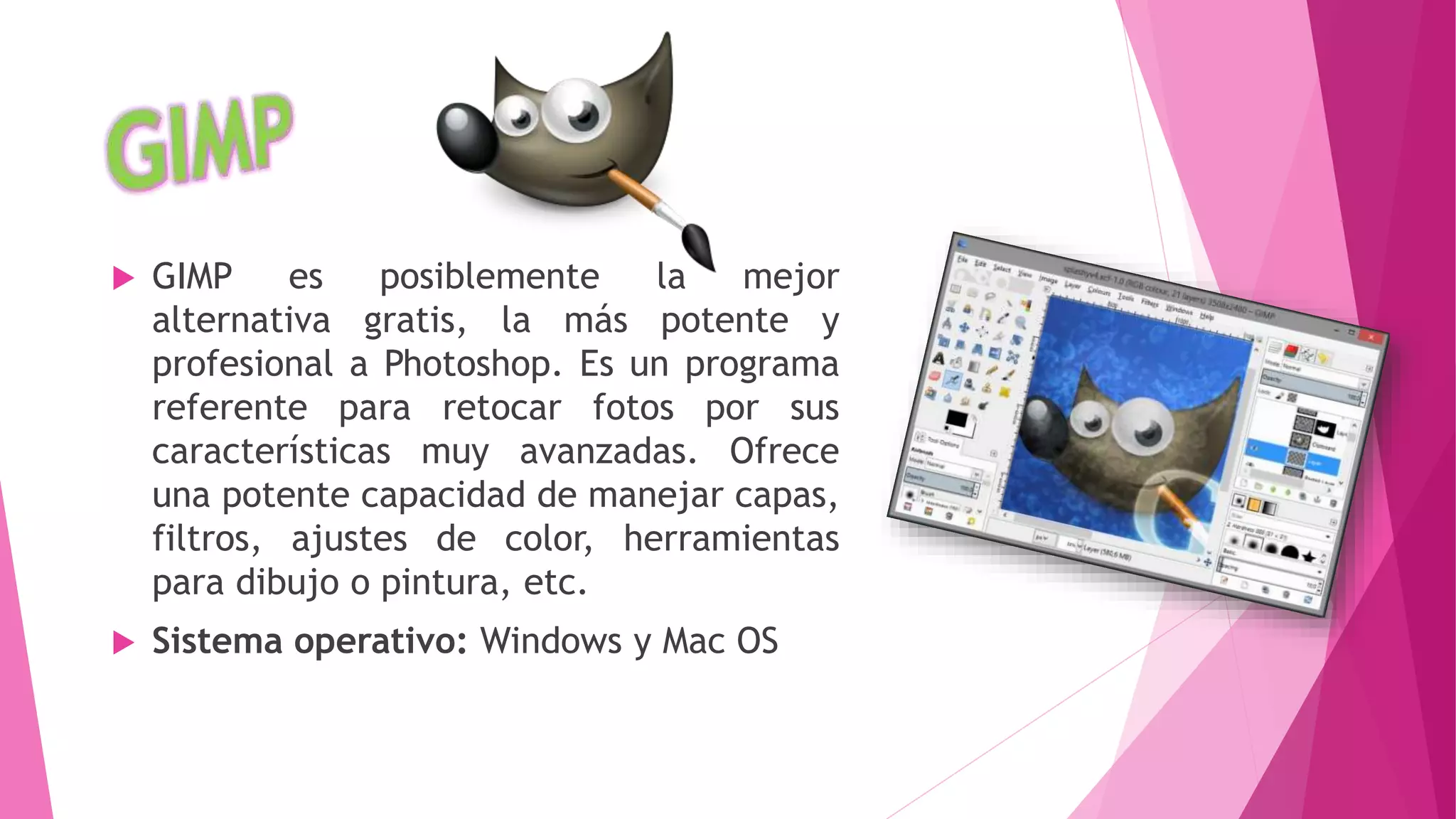  GIMP es posiblemente la mejor
alternativa gratis, la más potente y
profesional a Photoshop. Es un programa
referente para retocar fotos por sus
características muy avanzadas. Ofrece
una potente capacidad de manejar capas,
filtros, ajustes de color, herramientas
para dibujo o pintura, etc.
 Sistema operativo: Windows y Mac OS
 