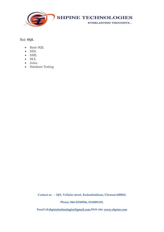 X1) SQL 
 Basic SQL 
 DDL 
 DML 
 DCL 
 Joins 
 Database Testing 
Contact us : 24/1, Vellalar street, Kodambakkam, Chennai-600024. 
Phone: 044-43548566, 8110081181. 
Email id:shpinetechnologies@gmail.com,Web site: www.shpine.com 
