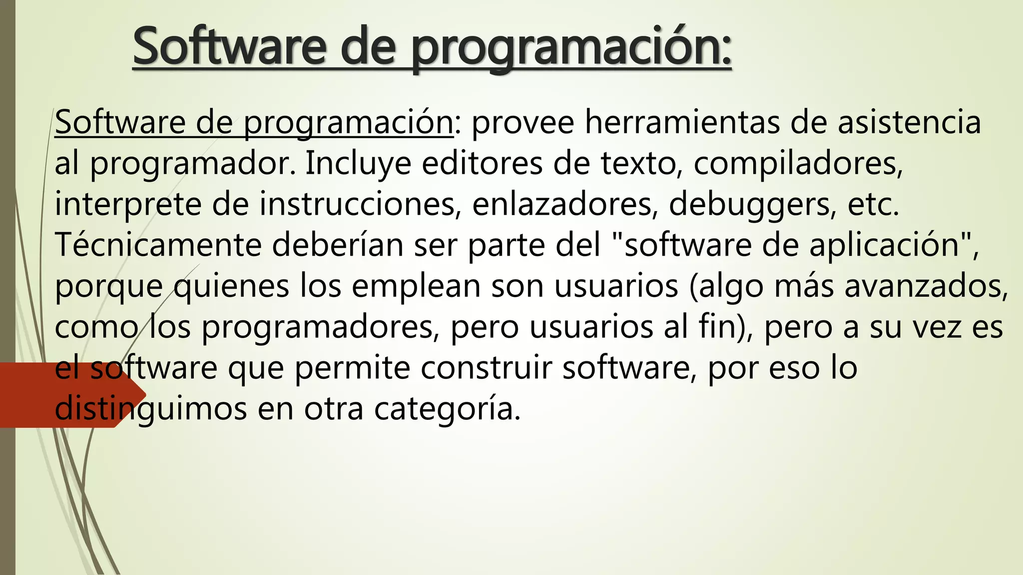 Software de programación:
Software de programación: provee herramientas de asistencia
al programador. Incluye editores de texto, compiladores,
interprete de instrucciones, enlazadores, debuggers, etc.
Técnicamente deberían ser parte del "software de aplicación",
porque quienes los emplean son usuarios (algo más avanzados,
como los programadores, pero usuarios al fin), pero a su vez es
el software que permite construir software, por eso lo
distinguimos en otra categoría.
 