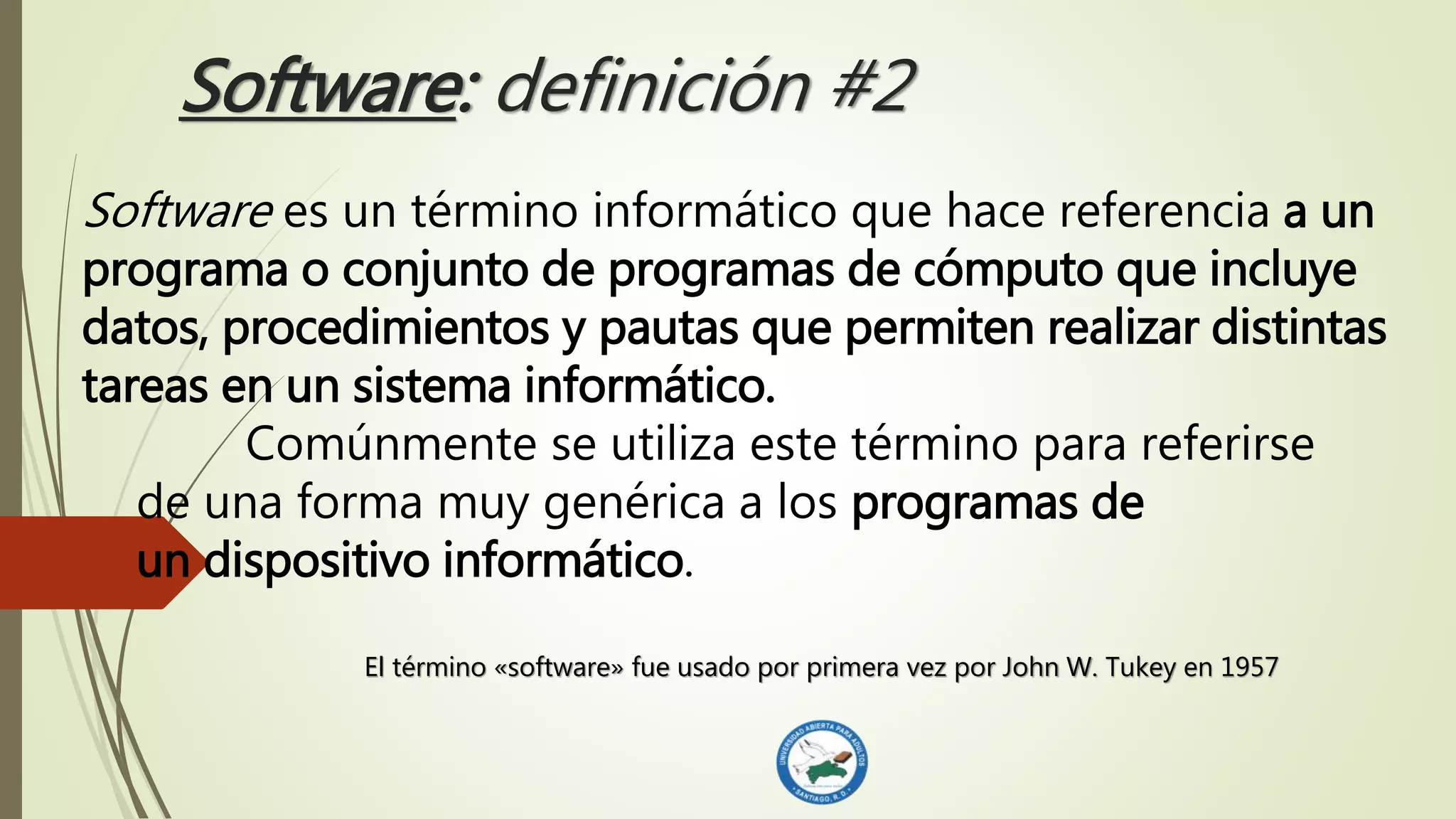 Software: definición #2
Software es un término informático que hace referencia a un
programa o conjunto de programas de cómputo que incluye
datos, procedimientos y pautas que permiten realizar distintas
tareas en un sistema informático.
Comúnmente se utiliza este término para referirse
de una forma muy genérica a los programas de
un dispositivo informático.
El término «software» fue usado por primera vez por John W. Tukey en 1957
 