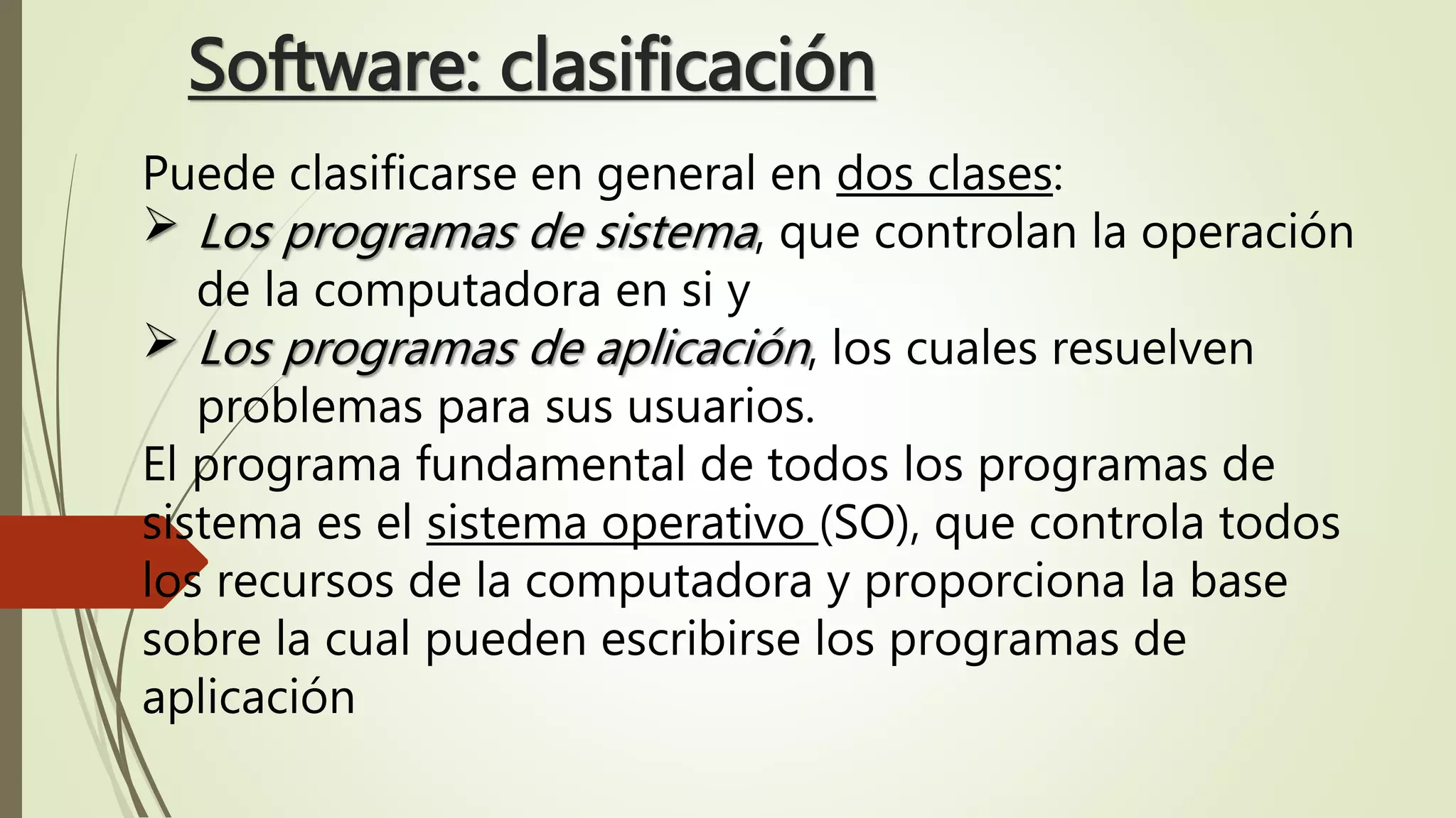 Software: clasificación
Puede clasificarse en general en dos clases:
 Los programas de sistema, que controlan la operación
de la computadora en si y
 Los programas de aplicación, los cuales resuelven
problemas para sus usuarios.
El programa fundamental de todos los programas de
sistema es el sistema operativo (SO), que controla todos
los recursos de la computadora y proporciona la base
sobre la cual pueden escribirse los programas de
aplicación
 