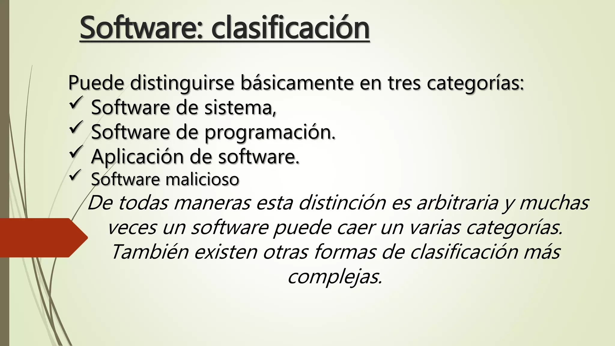 Software: clasificación
Puede distinguirse básicamente en tres categorías:
 Software de sistema,
 Software de programación.
 Aplicación de software.
 Software malicioso
De todas maneras esta distinción es arbitraria y muchas
veces un software puede caer un varias categorías.
También existen otras formas de clasificación más
complejas.
 