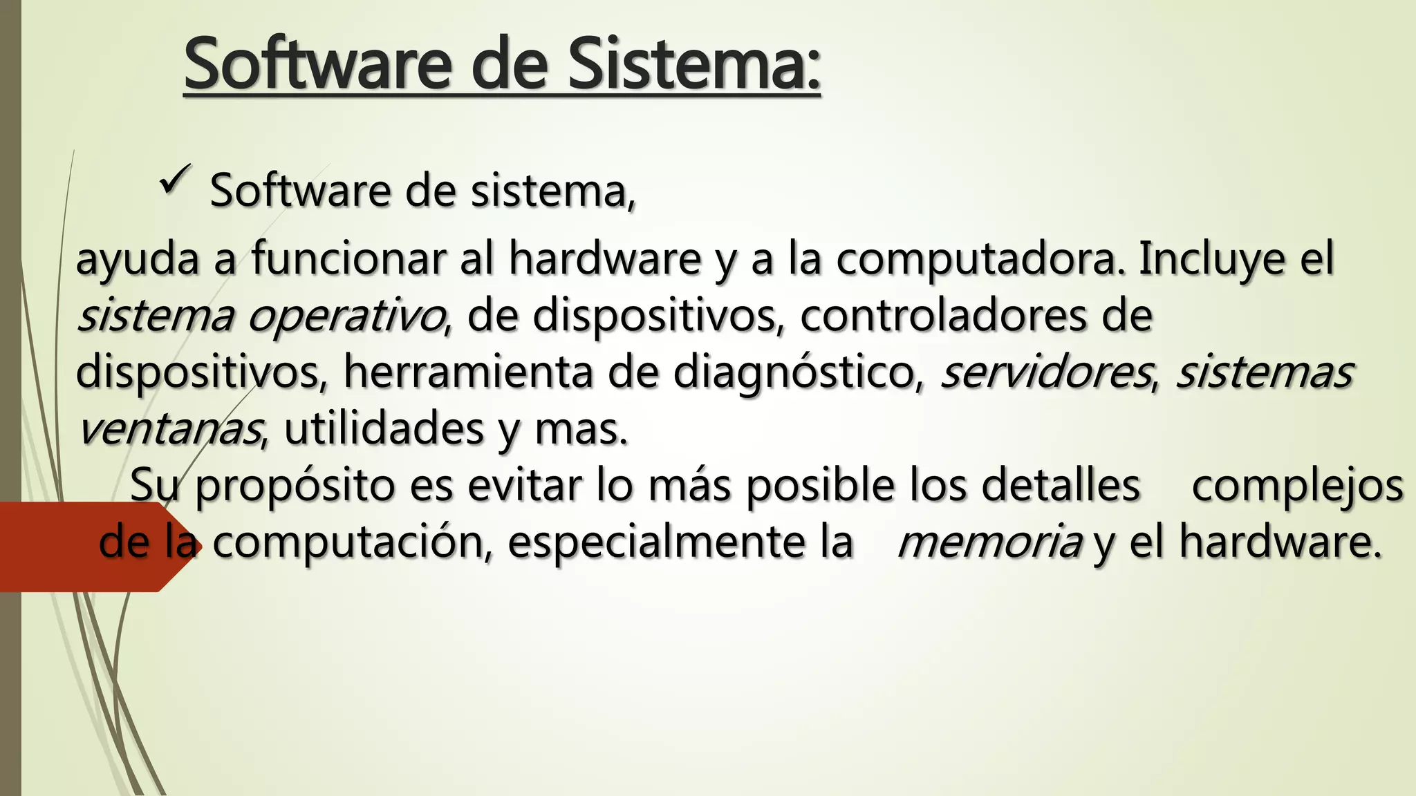 Software de Sistema:
 Software de sistema,
ayuda a funcionar al hardware y a la computadora. Incluye el
sistema operativo, de dispositivos, controladores de
dispositivos, herramienta de diagnóstico, servidores, sistemas
ventanas, utilidades y mas.
Su propósito es evitar lo más posible los detalles complejos
de la computación, especialmente la memoria y el hardware.
 