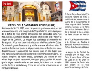 El Santo Padre Benedicto XV la
                                                                          proclamó Patrona de Cuba a
                                                                          petición de los Veteranos de la
                                                                          Guerra de la Independencia el
       VIRGEN DE LA CARIDAD DEL COBRE (CUBA)                              10 de mayo de 1916. Desde los
                                                                          primeros tiempos se le honró
Alrededor de 1612 ó 1613, unos campesinos que habían ido a por sal        bajo el título de Nuestra Señora
se encontraron con una imagen de la Virgen flotando sobre las aguas       de la Caridad a cuyo amparo
de la bahía de Nipe. Dichos campesinos son conocidos como "los            los fieles acuden en oración.
tres Juanes". La imagen llevaba un cartel en el que se leía: "Yo soy la
Virgen de la Caridad". La imagen fue trasladada al pueblecito de          En 1977, el Papa Pablo VI eleva
Barajaguas. Años más tarde la trasladaron a la Parroquia del Cobre.       a la dignidad de Basílica al
De ambos lugares desaparecía y volvía a ocupar el mismo sitio. El         Santuario Nacional de Nuestra
                                                                          Señora de la Caridad del Cobre.
pueblo entendió que quizás la Virgen quería dar a entender con estas
desapariciones y aparaciones que quería estar en otro lugar. Una          La Virgen de la Caridad fue
niña llamada Apolonia decía que la veía en la montaña del Cobre... El     coronada por el Papa Juan
pueblo, después de haber orado, contempló una noche en ese                Pablo II como Reina y Patrona
mismo lugar un gran resplandor, con gran preocupación. Al asumir          de Cuba el 24 de Enero de
que la Virgen deseaba estar en ese monte, le hicieron una pequeña         1998, durante la Santa Misa
ermita donde la trasladaron y donde se encuentra actualmente en el        que celebró en su visita
Santuario Nacional.                                                       apostólica a Santiago de Cuba.
 