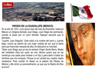 VIRGEN DE LA GUADALUPE (MEXICO)
En el año de 1531, a los pocos días del mes de Diciembre, había en
México un indígena llamado Juan Diego. Juan Diego iba caminando,
cuando al pasar por un cerro llamado Tepeyac escuchó que lo
llamaban:
"Juanito, Juan Dieguito". Este subió a la cumbre del cerro y, cuando
llegó, mucho se admiró de una mujer vestida de sol, que lo llamó
para que fuera bien cerquita de ella y le descubrió su voluntad.
"Sabe Juan Diego que yo soy la siempre Virgen Santa María, Madre
del verdadero Dios por quien se vive. Mucho quiero que se me
construya una casita para mostrar a mi hijo y para darlo a todos los
hombres que me invoquen. Porque yo en verdad soy vuestra madre
compasiva. Para cumplir mi deseo ve al palacio del Obispo de
México y dile cómo yo personalmente, yo que soy la Madre de Dios
te envío".
 