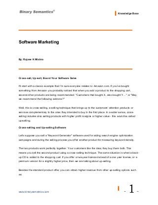 Knowledge Base




Software Marketing


By: Rajeev K Mishra




Cross-sell, Up-sell, Boost Your Software Sales


I'll start with a classic example that I'm sure everyone relates to: Amazon.com. If you've bought
something from Amazon you probably noticed that when you add a product to the shopping cart,
several other products are being recommended: "Customers that bought X, also bought Y...." or "May
we recommend the following add-ons?"


Well, this is cross-selling, a selling technique that brings up to the customers' attention products or
services complementary to the ones they intended to buy in the first place. In a wider sense, cross-
selling includes also selling products with higher profit margins or higher value - this would be called
up-selling.

Cross-selling and Up-selling Software


Let's suppose you sell a "Keyword Generator" software used for aiding search engine optimization
campaigns and during the selling process you offer another product for measuring keyword density.


The two products work perfectly together. Your customers like the idea; they buy them both. This
means you sell the second product using a cross-selling technique. The same situation is when a back-
up CD is added to the shopping cart. If you offer a two-year license instead of a one year license, or a
premium version for a slightly higher price, then we are talking about up-selling.


Besides the standard product offer, you can obtain higher revenue from other up-selling options such
as:




www.binarysemantics.com                                                                       -   1-
 