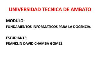 UNIVERSIDAD TECNICA DE AMBATO
MODULO:
FUNDAMENTOS INFORMATICOS PARA LA DOCENCIA.
ESTUDIANTE:
FRANKLIN DAVID CHAMBA GOMEZ
 