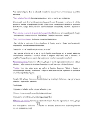 Para realizar el punto 2 de la actividad, necesitamos conocer más herramientas de la pantalla
algebraica:
* Para calcular el dominio: Recordamos que debes tener en cuenta las restricciones.
Seleccionas la parte de la función que necesitas, y con la tecla f3 se copiará en la barra de edición.
Así podrás plantear la desigualdad para ver cuáles son los valores que no pertenecen al dominio
de la función. Luego, debes presionar (con la expresión seleccionada) “resolver > expresion >
resolver”.
* Para calcular el conjunto de positividad y negatividad: Planteamos la inecuación con la función
cuando es mayor o menor que cero: f(x)>0 y luego, “resolver > expresion > resolver”.
* Para el corte con los ejes: Realizamos el mismo procedimiento:
- Para calcular el corte con el eje x, igualamos la función a cero, y luego (con la expresión
seleccionada) “resolver > expresión > resolver”.
Otra opción, es ir a “simplificar > factorizar > factorizar”.
- Para calcular el corte con el eje y: con la función seleccionada, en la pantalla algebraica
seleccionamos “simplificar > sustituir variable > elegimos valor cero, para la variable x >
simplificar”. Luego debemos repetir el procedimiento “resolver > expresión > resolver”.
*Cálculo de asíntotas: Ingresamos la función, y luego en la vista algebraica seleccionamos “cálculo
> límite > y seleccionamos la variable y el punto para el cuál queremos calcular el mismo”.
*Paridad: Pare ello, antes tengo que definir la función. Debemos: “definir > función >
seleccionamos el nombre y la definimos”. Luego, en la barra de entrada, ingresamos el nombre de
la función, seguido de un punto.

Ejemplo: f(5), y luego clickeamos:
simétrico y repetimos la operación.

(introducir y simplificar). Volvemos a ingresar el punto

Conclusiones:
-Si los valores hallados son los mismos, la función es par.
-Si tienen el mismo módulo pero distinto signo, es impar.
-Si los valores son distintos, la función no guarda paridad.
* Máximos y/o mínimos: Tenemos que derivar la función. Para ello, ingresamos la misma, y luego
en la vista algebraica clickeamos
(en este caso debe ser uno).

(hallar una derivada). Seleccionamos la variable y el orden

 