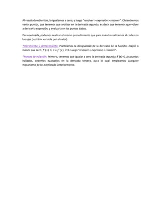 Al resultado obtenido, lo igualamos a cero; y luego “resolver > expresión > resolver”. Obtendremos
varios puntos, que tenemos que analizar en la derivada segunda; es decir que tenemos que volver
a derivar la expresión, y evaluarla en los puntos dados.
Para evaluarla, podemos realizar el mismo procedimiento que para cuando realizamos el corte con
los ejes (sustituir variable por el valor).
*crecimiento y decrecimiento: Planteamos la desigualdad de la derivada de la función, mayor o
menor que cero:
. Luego “resolver > expresión > resolver”.
*Puntos de inflexión: Primero, tenemos que igualar a cero la derivada segunda: f¨(x)=0.Los puntos
hallados, debemos evaluarlos en la derivada tercera, para lo cual empleamos cualquier
mecanismo de los nombrado anteriormente.

 