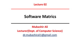 Lecture 02
_______________________________________
Software Matrics
__________________________
Mubashir Ali
Lecturer(Dept. of Computer Science)
dr.mubashirali1@gmail.com
 