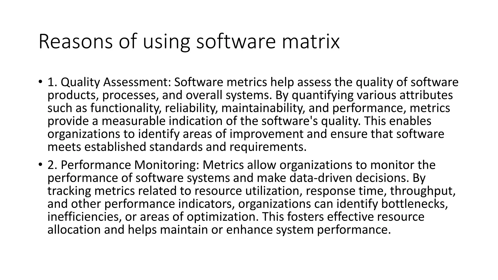 Reasons of using software matrix
• 1. Quality Assessment: Software metrics help assess the quality of software
products, processes, and overall systems. By quantifying various attributes
such as functionality, reliability, maintainability, and performance, metrics
provide a measurable indication of the software's quality. This enables
organizations to identify areas of improvement and ensure that software
meets established standards and requirements.
• 2. Performance Monitoring: Metrics allow organizations to monitor the
performance of software systems and make data-driven decisions. By
tracking metrics related to resource utilization, response time, throughput,
and other performance indicators, organizations can identify bottlenecks,
inefficiencies, or areas of optimization. This fosters effective resource
allocation and helps maintain or enhance system performance.
 
