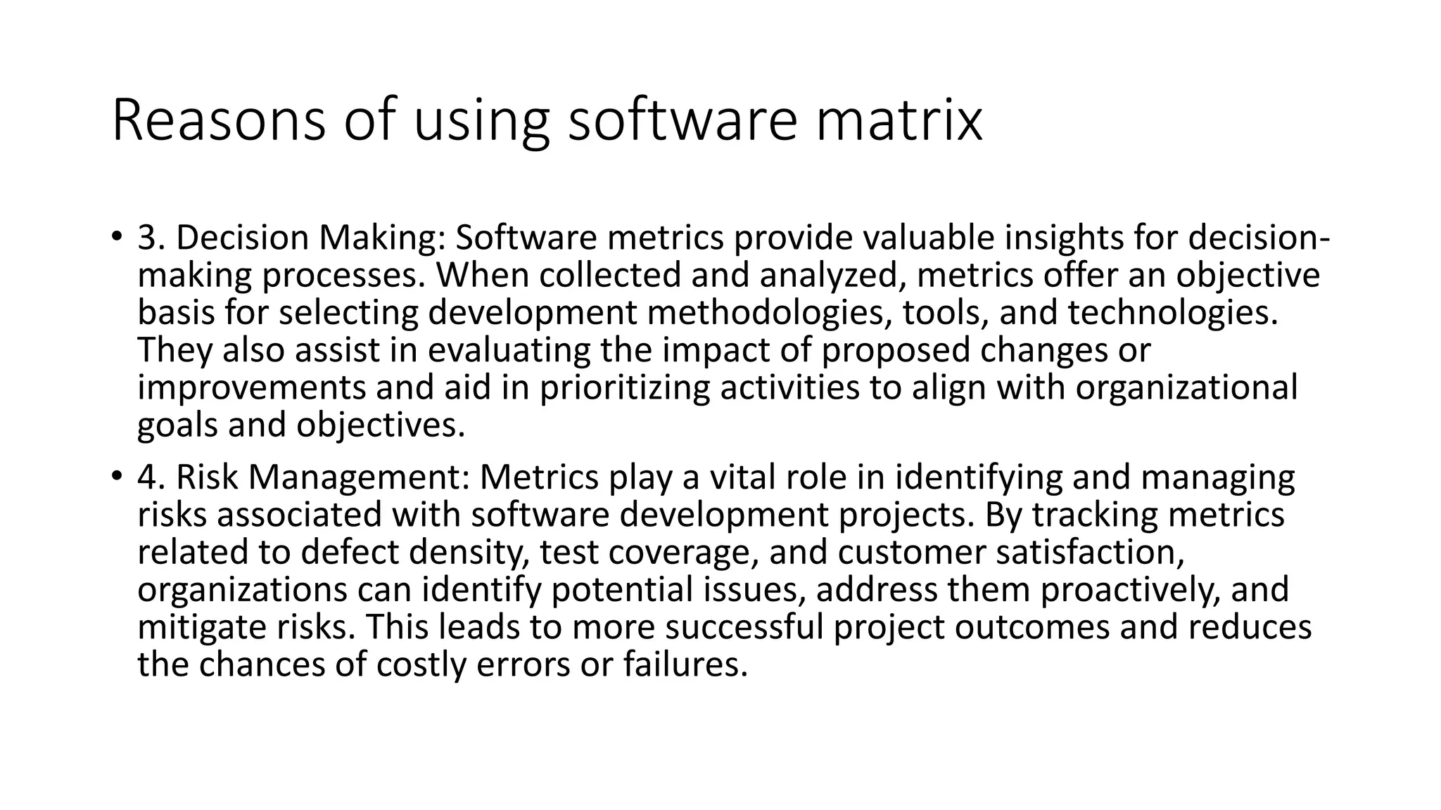 Reasons of using software matrix
• 3. Decision Making: Software metrics provide valuable insights for decision-
making processes. When collected and analyzed, metrics offer an objective
basis for selecting development methodologies, tools, and technologies.
They also assist in evaluating the impact of proposed changes or
improvements and aid in prioritizing activities to align with organizational
goals and objectives.
• 4. Risk Management: Metrics play a vital role in identifying and managing
risks associated with software development projects. By tracking metrics
related to defect density, test coverage, and customer satisfaction,
organizations can identify potential issues, address them proactively, and
mitigate risks. This leads to more successful project outcomes and reduces
the chances of costly errors or failures.
 