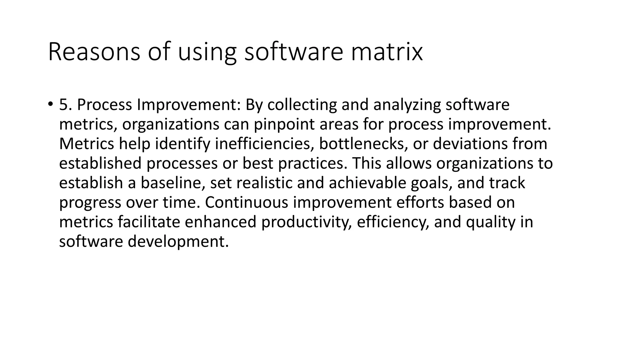 Reasons of using software matrix
• 5. Process Improvement: By collecting and analyzing software
metrics, organizations can pinpoint areas for process improvement.
Metrics help identify inefficiencies, bottlenecks, or deviations from
established processes or best practices. This allows organizations to
establish a baseline, set realistic and achievable goals, and track
progress over time. Continuous improvement efforts based on
metrics facilitate enhanced productivity, efficiency, and quality in
software development.
 
