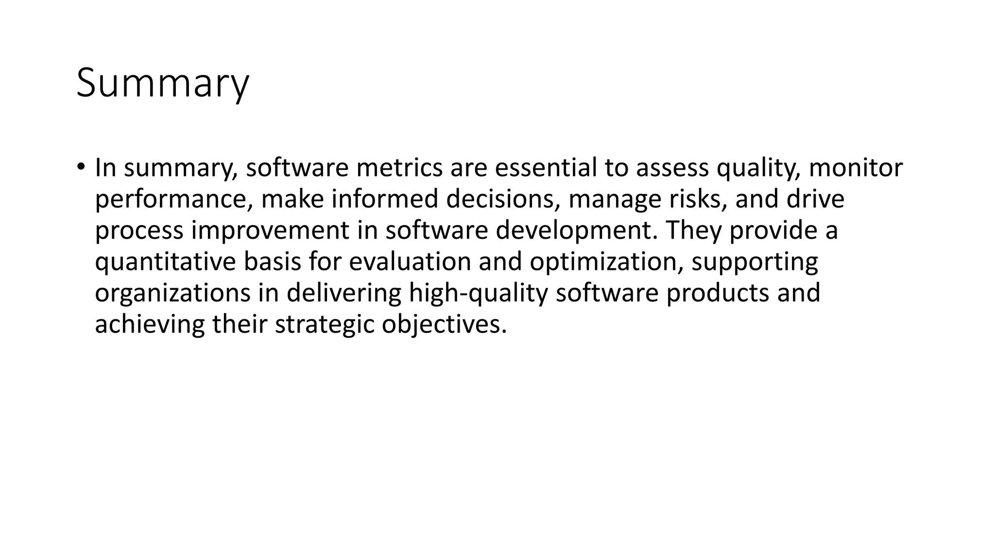 Summary
• In summary, software metrics are essential to assess quality, monitor
performance, make informed decisions, manage risks, and drive
process improvement in software development. They provide a
quantitative basis for evaluation and optimization, supporting
organizations in delivering high-quality software products and
achieving their strategic objectives.
 