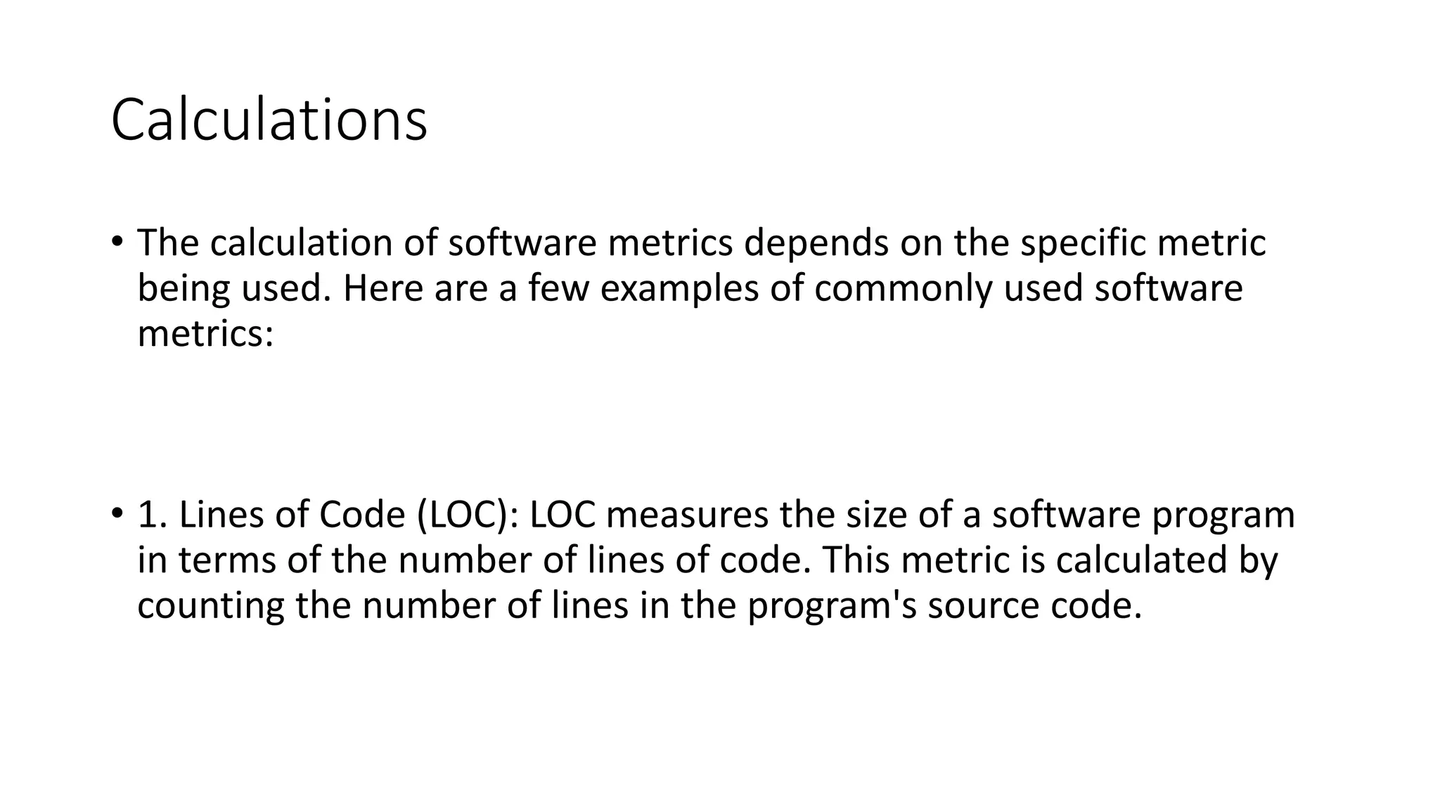 Calculations
• The calculation of software metrics depends on the specific metric
being used. Here are a few examples of commonly used software
metrics:
• 1. Lines of Code (LOC): LOC measures the size of a software program
in terms of the number of lines of code. This metric is calculated by
counting the number of lines in the program's source code.
 