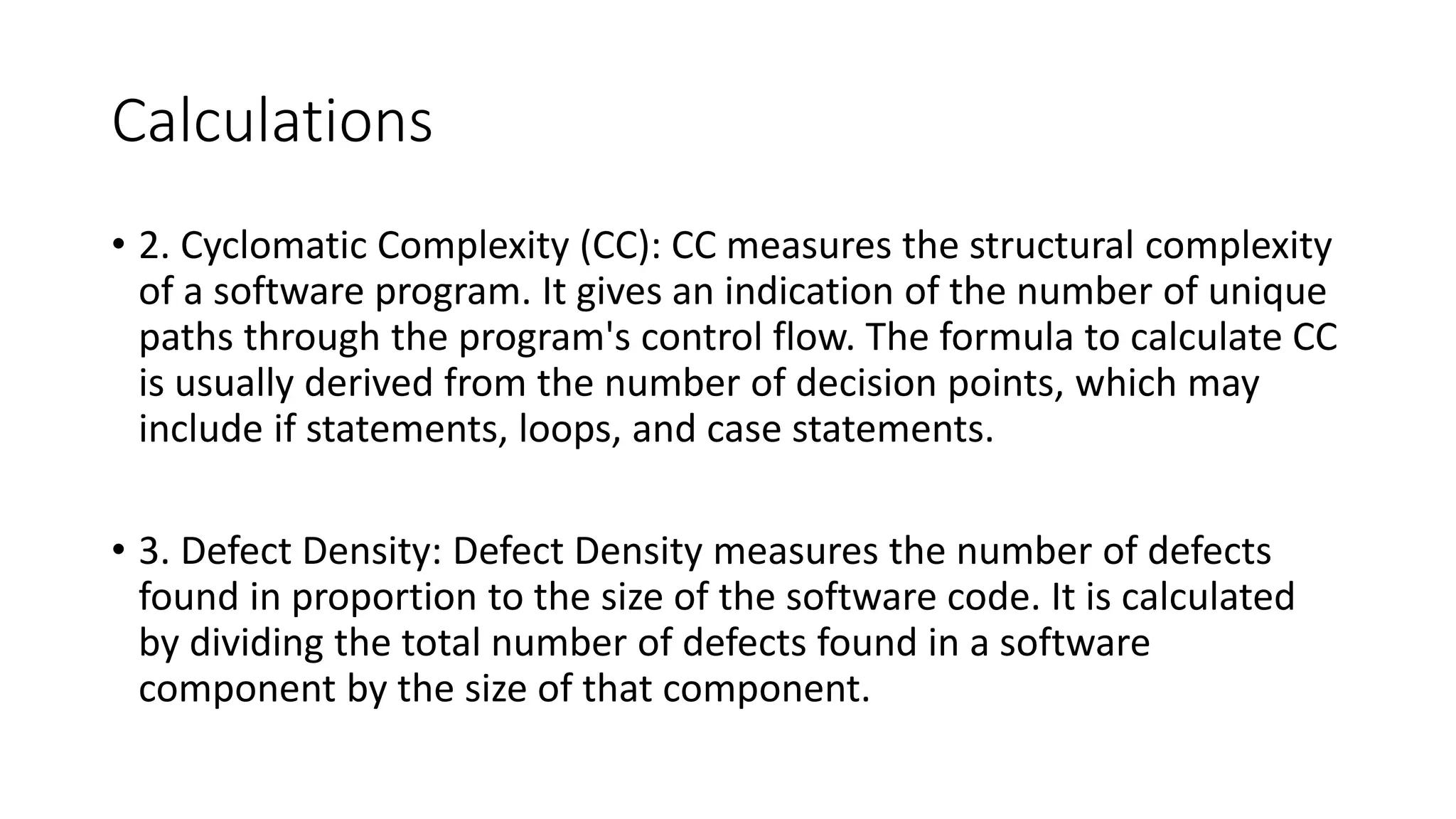 Calculations
• 2. Cyclomatic Complexity (CC): CC measures the structural complexity
of a software program. It gives an indication of the number of unique
paths through the program's control flow. The formula to calculate CC
is usually derived from the number of decision points, which may
include if statements, loops, and case statements.
• 3. Defect Density: Defect Density measures the number of defects
found in proportion to the size of the software code. It is calculated
by dividing the total number of defects found in a software
component by the size of that component.
 