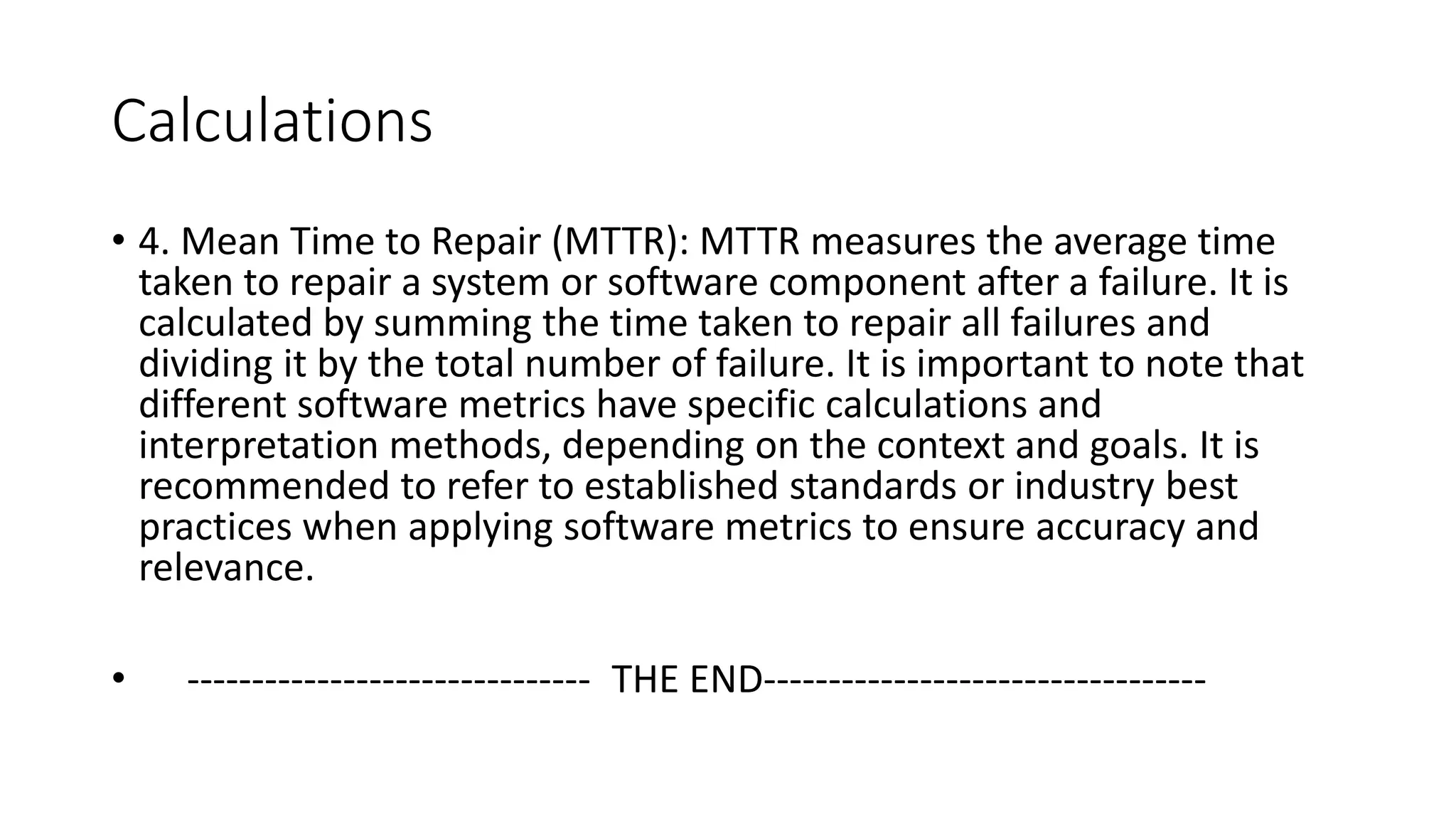 Calculations
• 4. Mean Time to Repair (MTTR): MTTR measures the average time
taken to repair a system or software component after a failure. It is
calculated by summing the time taken to repair all failures and
dividing it by the total number of failure. It is important to note that
different software metrics have specific calculations and
interpretation methods, depending on the context and goals. It is
recommended to refer to established standards or industry best
practices when applying software metrics to ensure accuracy and
relevance.
• ------------------------------- THE END----------------------------------
 
