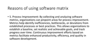 Reasons of using software matrix
• 5. Process Improvement: By collecting and analyzing software
metrics, organizations can pinpoint areas for process improvement.
Metrics help identify inefficiencies, bottlenecks, or deviations from
established processes or best practices. This allows organizations to
establish a baseline, set realistic and achievable goals, and track
progress over time. Continuous improvement efforts based on
metrics facilitate enhanced productivity, efficiency, and quality in
software development.
 