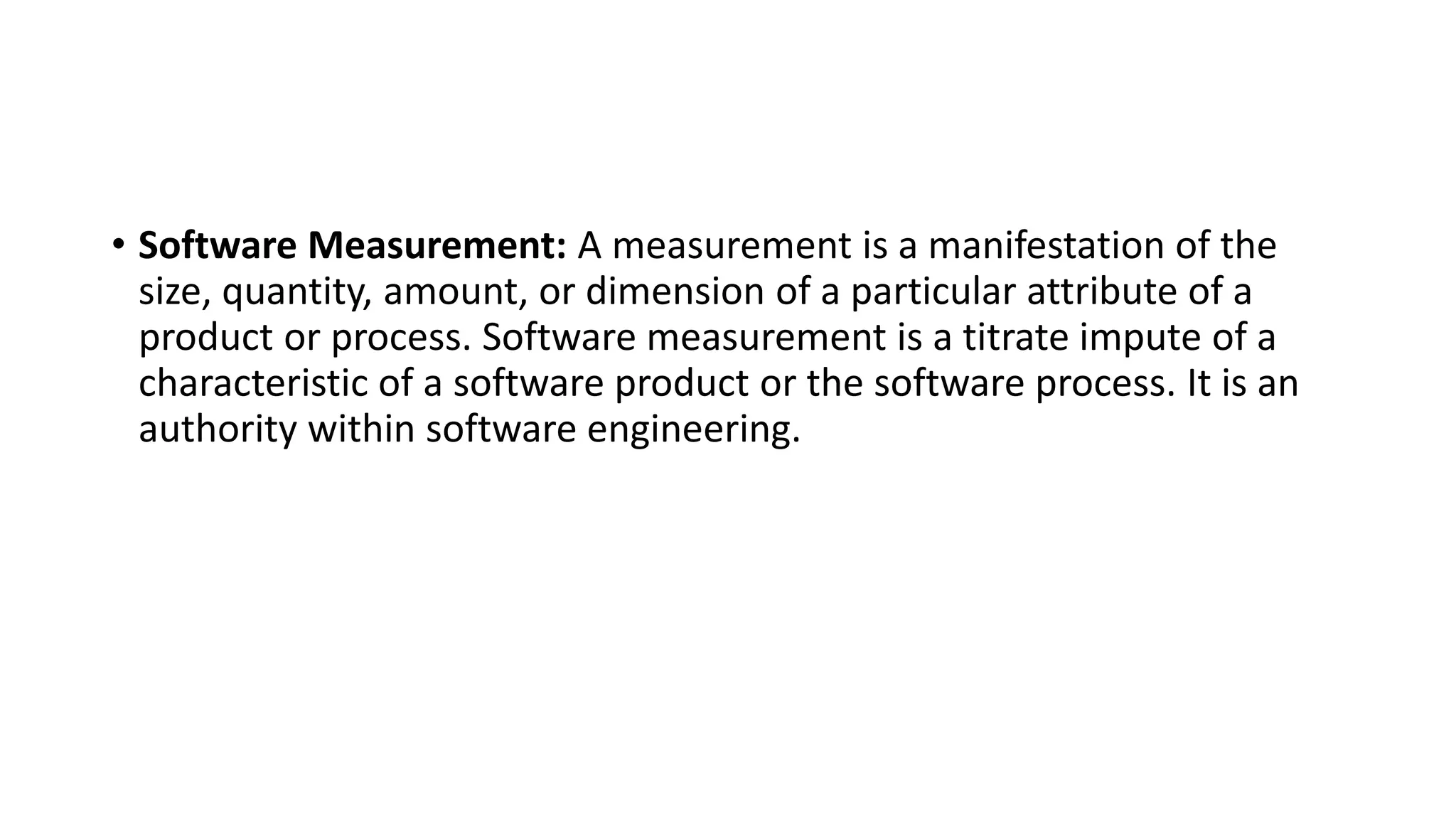 • Software Measurement: A measurement is a manifestation of the
size, quantity, amount, or dimension of a particular attribute of a
product or process. Software measurement is a titrate impute of a
characteristic of a software product or the software process. It is an
authority within software engineering.
 