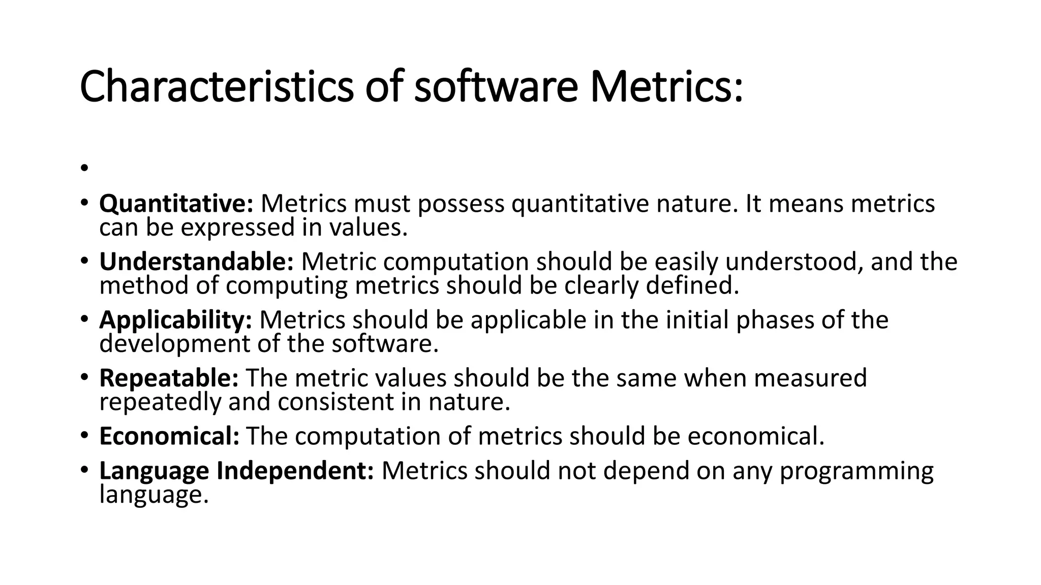 Characteristics of software Metrics:
•
• Quantitative: Metrics must possess quantitative nature. It means metrics
can be expressed in values.
• Understandable: Metric computation should be easily understood, and the
method of computing metrics should be clearly defined.
• Applicability: Metrics should be applicable in the initial phases of the
development of the software.
• Repeatable: The metric values should be the same when measured
repeatedly and consistent in nature.
• Economical: The computation of metrics should be economical.
• Language Independent: Metrics should not depend on any programming
language.
 