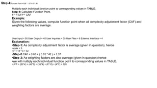 Multiply each individual function point to corresponding values in TABLE.
Step-4: Calculate Function Point.
FP = UFP * CAF
Example:
Given the following values, compute function point when all complexity adjustment factor (CAF) and
weighting factors are average.
User Input = 50 User Output = 40 User Inquiries = 35 User Files = 6 External Interface = 4
Explanation:
•Step-1: As complexity adjustment factor is average (given in question), hence
•scale = 3.
• F = 14 * 3 = 42
•Step-2:CAF = 0.65 + ( 0.01 * 42 ) = 1.07
•Step-3: As weighting factors are also average (given in question) hence
•we will multiply each individual function point to corresponding values in TABLE.
•UFP = (50*4) + (40*5) + (35*4) + (6*10) + (4*7) = 628
Step-4:Function Point = 628 * 1.07 = 671.96
 