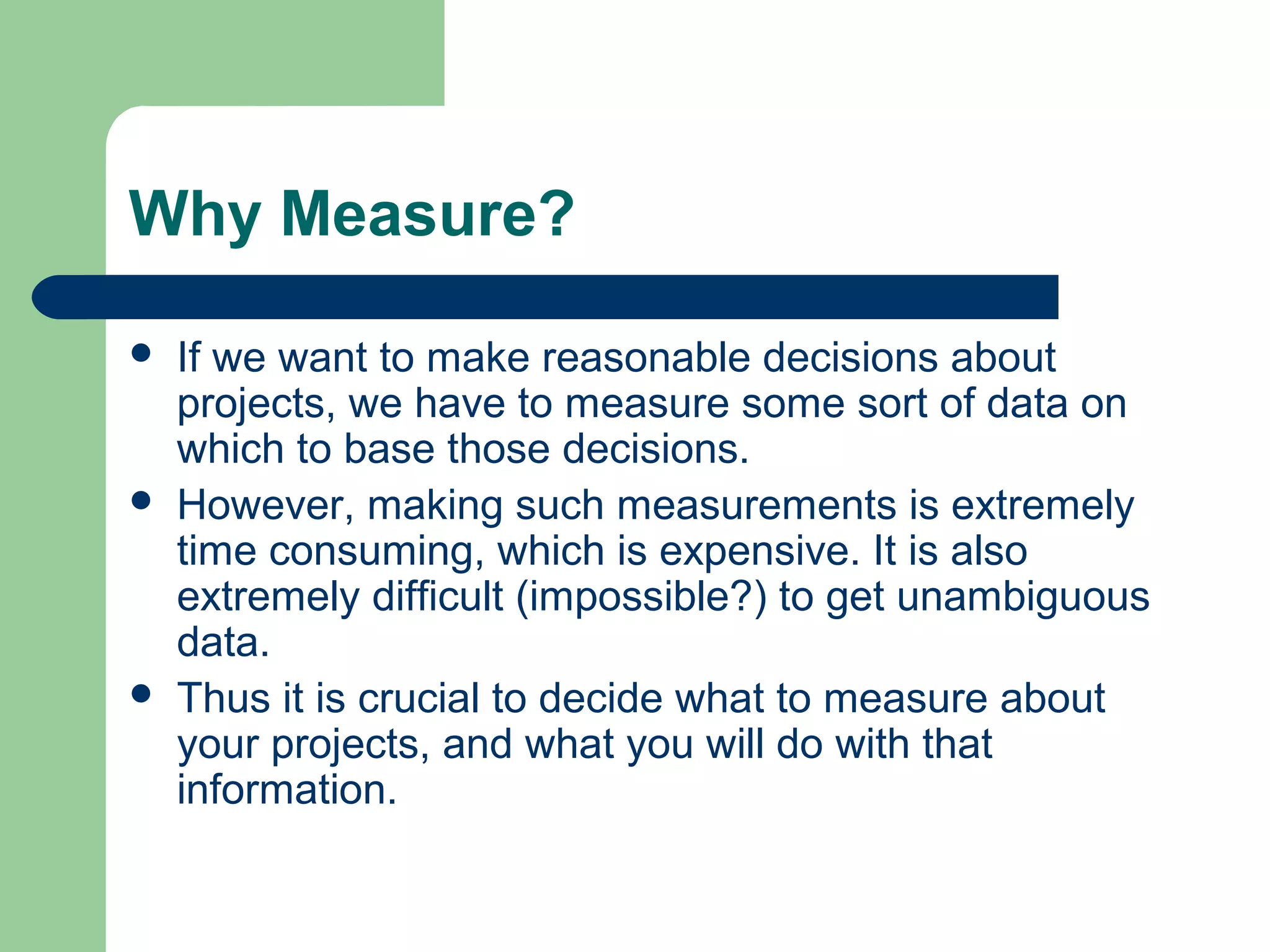 Why Measure?
If we want to make reasonable decisions about
projects, we have to measure some sort of data on
which to base those decisions.
However, making such measurements is extremely
time consuming, which is expensive. It is also
extremely difficult (impossible?) to get unambiguous
data.
Thus it is crucial to decide what to measure about
your projects, and what you will do with that
information.